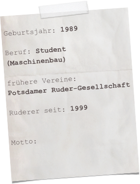 
Geburtsjahr: 1989

Beruf: Student (Maschinenbau)

frühere Vereine:
Potsdamer Ruder-Gesellschaft

Ruderer seit: 1999


Motto: 